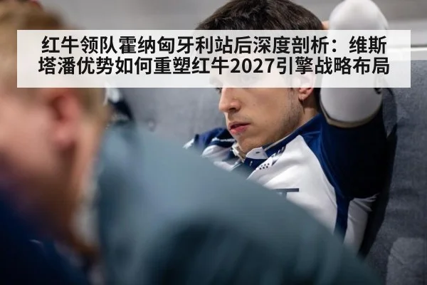 红牛领队霍纳匈牙利站后深度剖析:维斯塔潘优势如何重塑红牛2027引擎战略布局