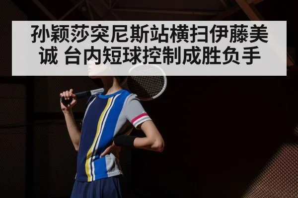孙颖莎突尼斯站横扫伊藤美诚 台内短球控制成胜负手